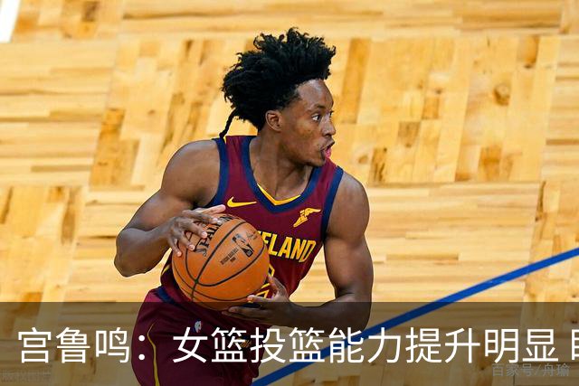 宫鲁鸣：女篮投篮能力提升明显 盼海外球员尽早归队